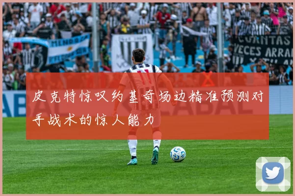 皮克特惊叹约基奇场边精准预测对手战术的惊人能力
