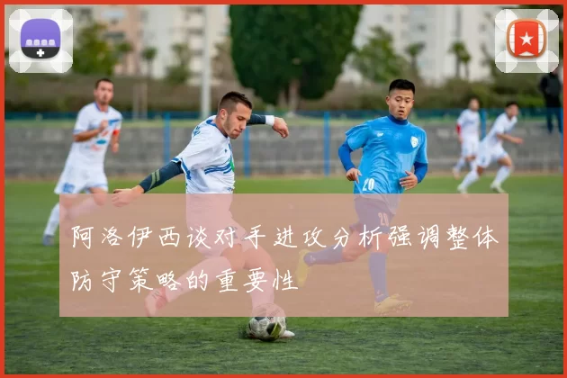 阿洛伊西谈对手进攻分析强调整体防守策略的重要性