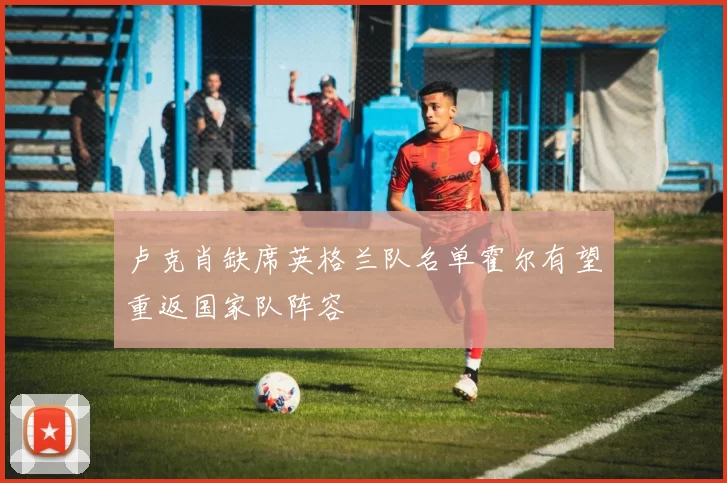 卢克肖缺席英格兰队名单霍尔有望重返国家队阵容