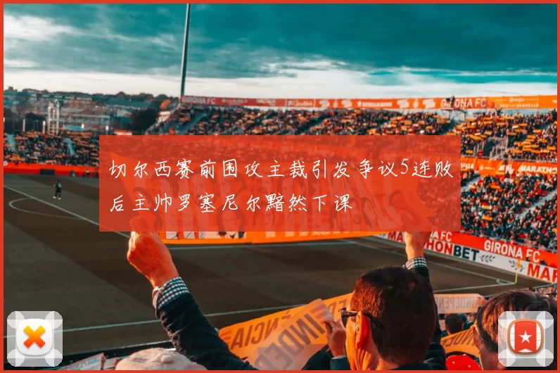 切尔西赛前围攻主裁引发争议5连败后主帅罗塞尼尔黯然下课