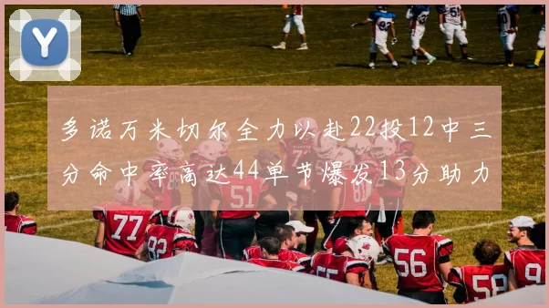 多诺万米切尔全力以赴22投12中三分命中率高达44单节爆发13分助力球队表现出色
