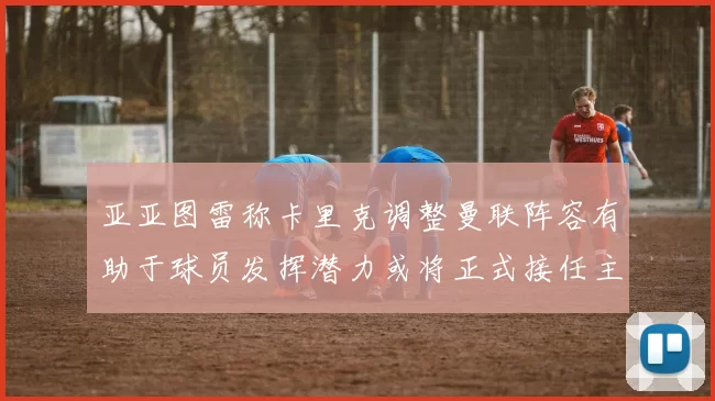 亚亚图雷称卡里克调整曼联阵容有助于球员发挥潜力或将正式接任主帅