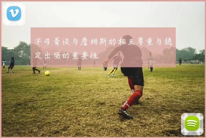 字母哥谈与詹姆斯的相互尊重与稳定出场的重要性