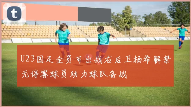 U23国足全员可出战右后卫杨希解禁无停赛球员助力球队备战